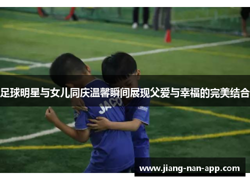 足球明星与女儿同庆温馨瞬间展现父爱与幸福的完美结合